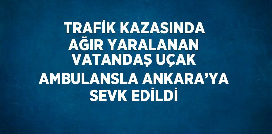 TRAFİK KAZASINDA AĞIR YARALANAN VATANDAŞ UÇAK AMBULANSLA ANKARA’YA SEVK EDİLDİ