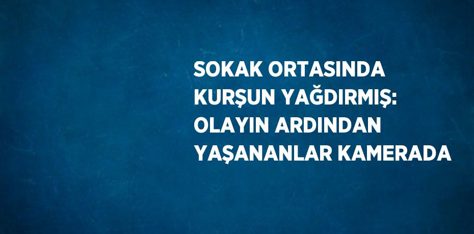 SOKAK ORTASINDA KURŞUN YAĞDIRMIŞ: OLAYIN ARDINDAN YAŞANANLAR KAMERADA