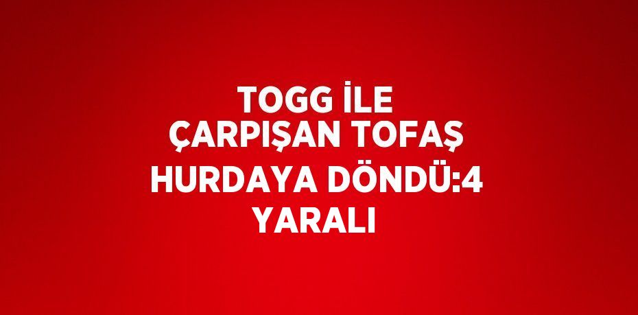 TOGG İLE ÇARPIŞAN TOFAŞ HURDAYA DÖNDÜ:4 YARALI