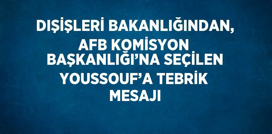 DIŞİŞLERİ BAKANLIĞINDAN, AFB KOMİSYON BAŞKANLIĞI’NA SEÇİLEN YOUSSOUF’A TEBRİK MESAJI