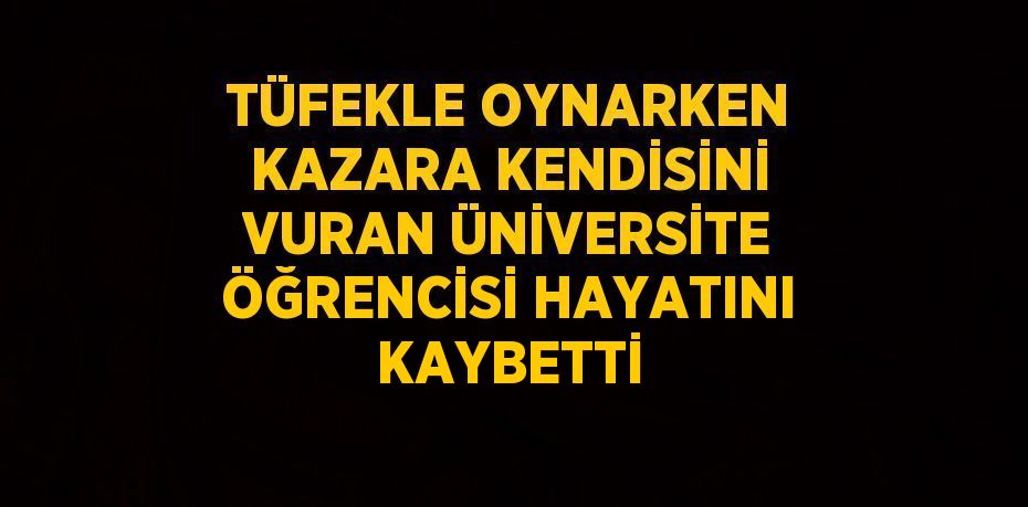 TÜFEKLE OYNARKEN KAZARA KENDİSİNİ VURAN ÜNİVERSİTE ÖĞRENCİSİ HAYATINI KAYBETTİ