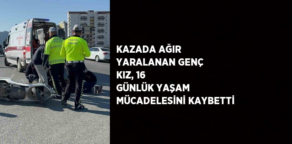 KAZADA AĞIR YARALANAN GENÇ KIZ, 16 GÜNLÜK YAŞAM MÜCADELESİNİ KAYBETTİ