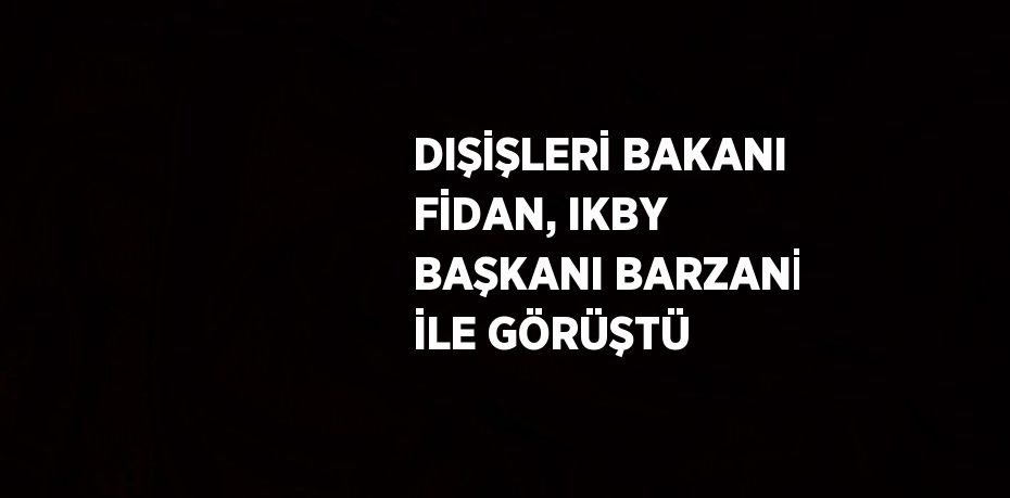 DIŞİŞLERİ BAKANI FİDAN, IKBY BAŞKANI BARZANİ İLE GÖRÜŞTÜ