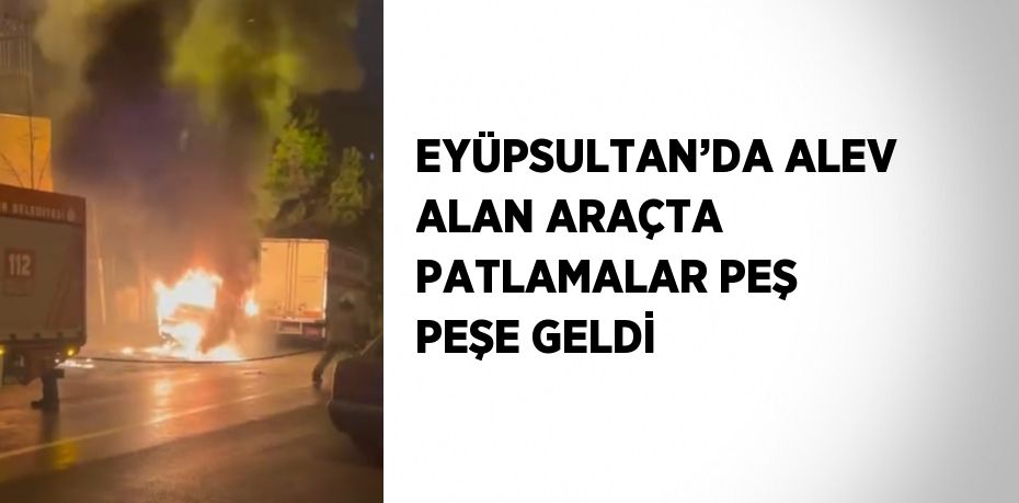 EYÜPSULTAN’DA ALEV ALAN ARAÇTA PATLAMALAR PEŞ PEŞE GELDİ