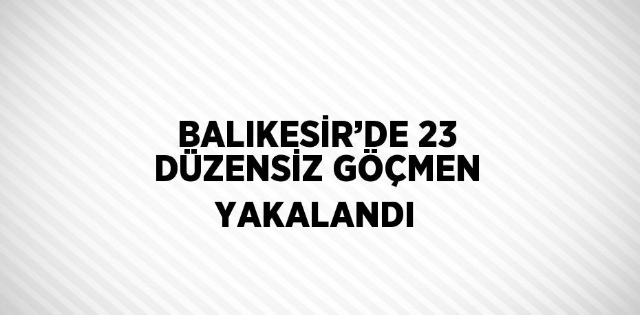 BALIKESİR’DE 23 DÜZENSİZ GÖÇMEN YAKALANDI