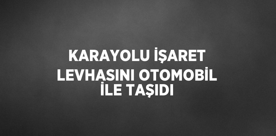 KARAYOLU İŞARET LEVHASINI OTOMOBİL İLE TAŞIDI