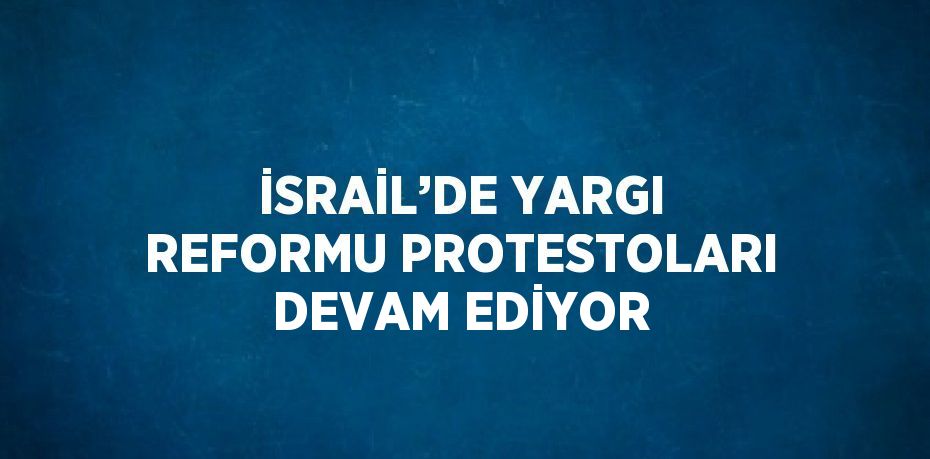 İSRAİL’DE YARGI REFORMU PROTESTOLARI DEVAM EDİYOR