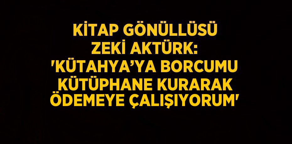 KİTAP GÖNÜLLÜSÜ ZEKİ AKTÜRK: 'KÜTAHYA’YA BORCUMU KÜTÜPHANE KURARAK ÖDEMEYE ÇALIŞIYORUM'