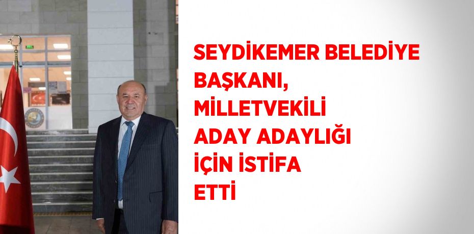 SEYDİKEMER BELEDİYE BAŞKANI, MİLLETVEKİLİ ADAY ADAYLIĞI İÇİN İSTİFA ETTİ