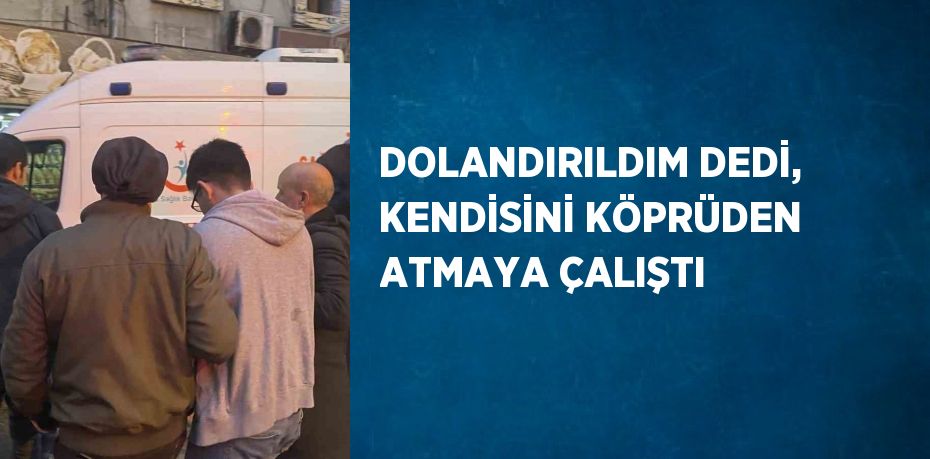 DOLANDIRILDIM DEDİ, KENDİSİNİ KÖPRÜDEN ATMAYA ÇALIŞTI