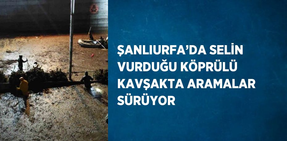 ŞANLIURFA’DA SELİN VURDUĞU KÖPRÜLÜ KAVŞAKTA ARAMALAR SÜRÜYOR