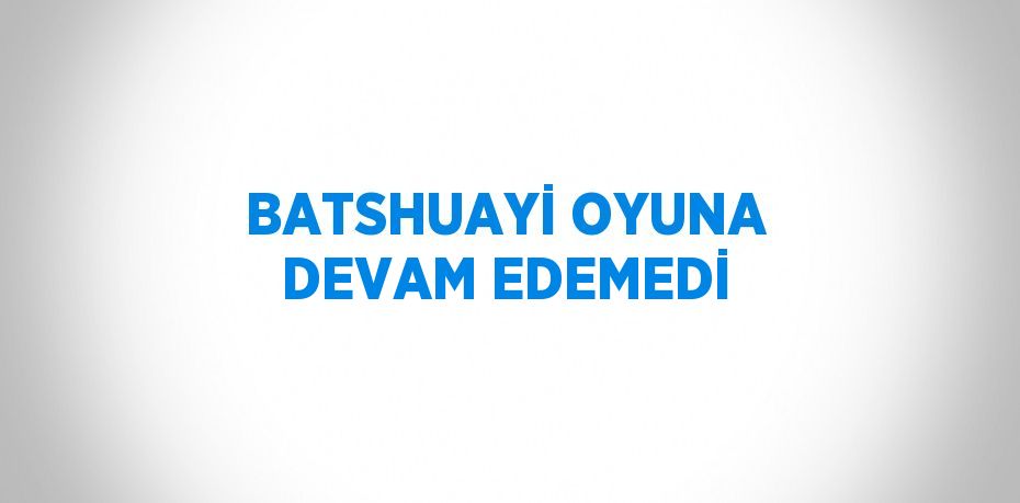 BATSHUAYİ OYUNA DEVAM EDEMEDİ