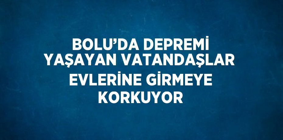 BOLU’DA DEPREMİ YAŞAYAN VATANDAŞLAR EVLERİNE GİRMEYE KORKUYOR