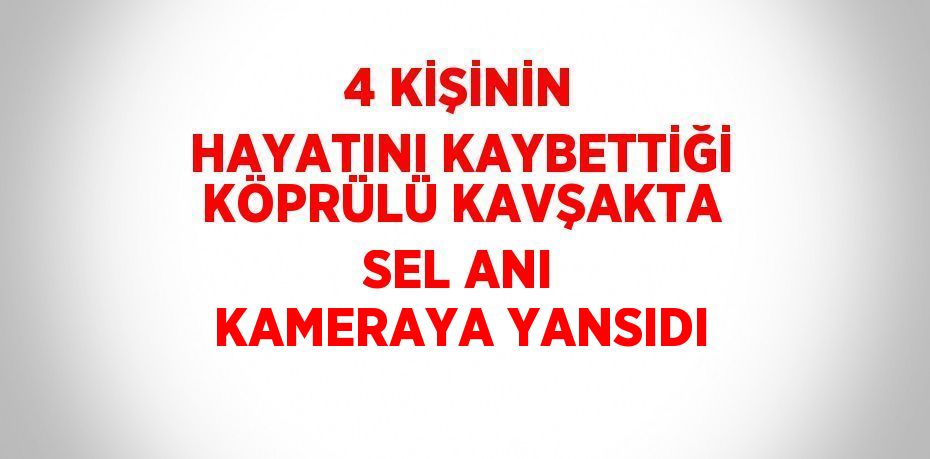 4 KİŞİNİN HAYATINI KAYBETTİĞİ KÖPRÜLÜ KAVŞAKTA SEL ANI KAMERAYA YANSIDI
