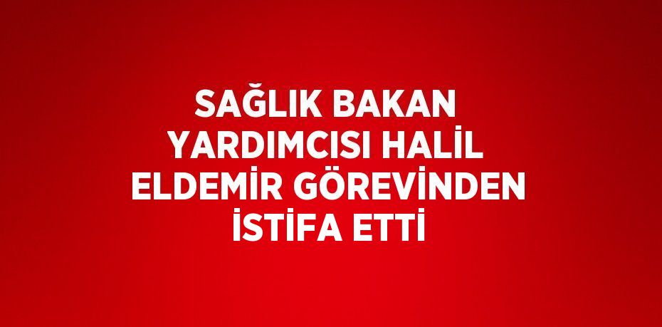 SAĞLIK BAKAN YARDIMCISI HALİL ELDEMİR GÖREVİNDEN İSTİFA ETTİ