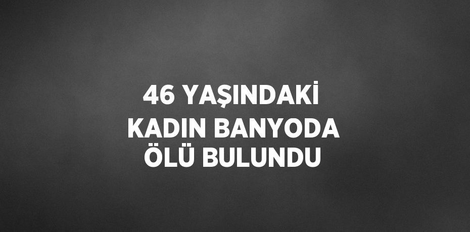 46 YAŞINDAKİ KADIN BANYODA ÖLÜ BULUNDU