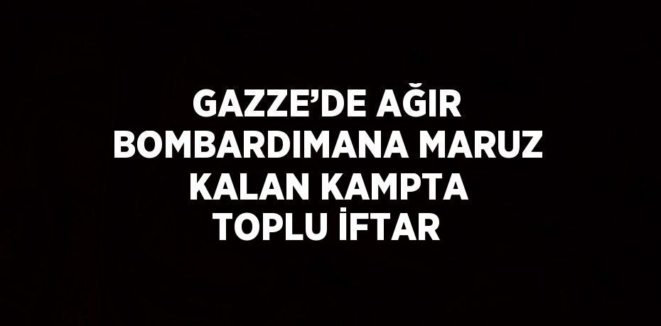 GAZZE’DE AĞIR BOMBARDIMANA MARUZ KALAN KAMPTA TOPLU İFTAR