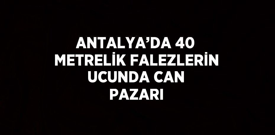 ANTALYA’DA 40 METRELİK FALEZLERİN UCUNDA CAN PAZARI