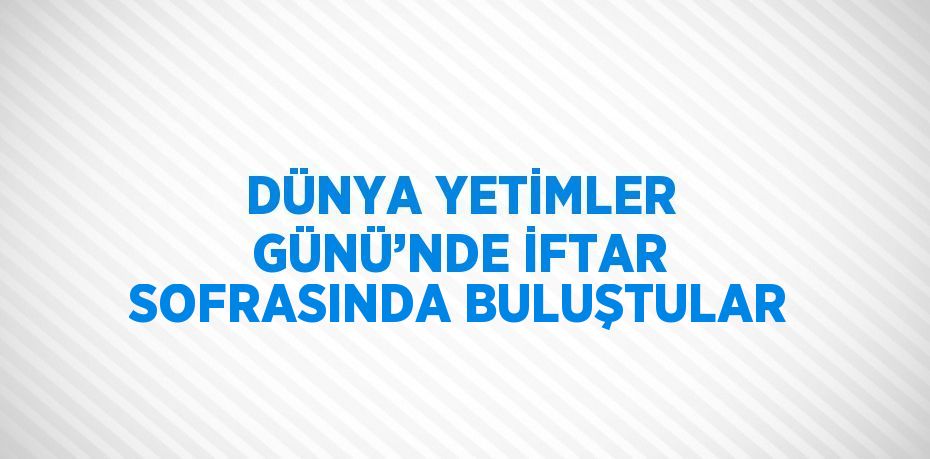 DÜNYA YETİMLER GÜNÜ’NDE İFTAR SOFRASINDA BULUŞTULAR