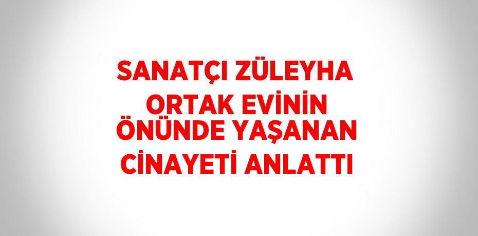 SANATÇI ZÜLEYHA ORTAK EVİNİN ÖNÜNDE YAŞANAN CİNAYETİ ANLATTI