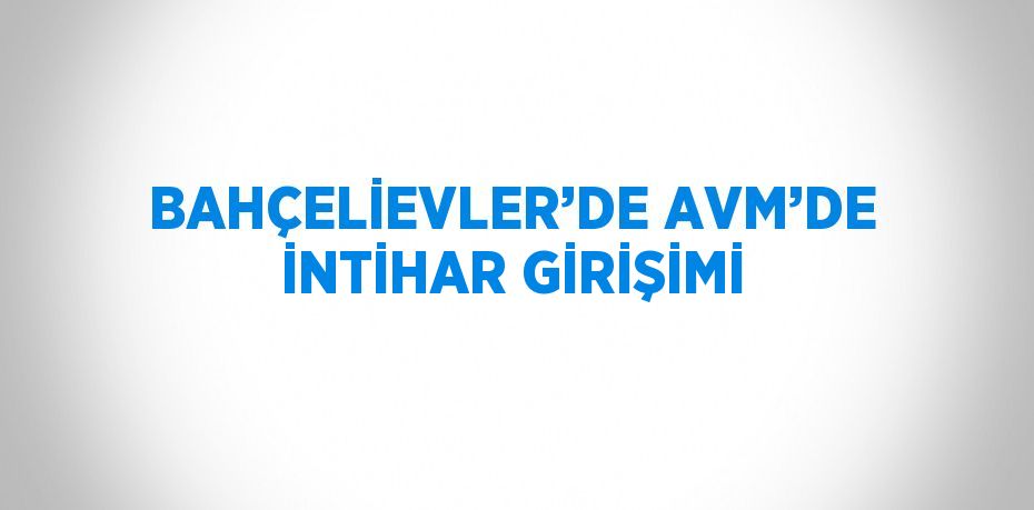 BAHÇELİEVLER’DE AVM’DE İNTİHAR GİRİŞİMİ