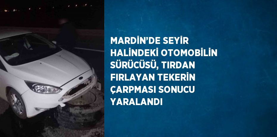 MARDİN’DE SEYİR HALİNDEKİ OTOMOBİLİN SÜRÜCÜSÜ, TIRDAN FIRLAYAN TEKERİN ÇARPMASI SONUCU YARALANDI