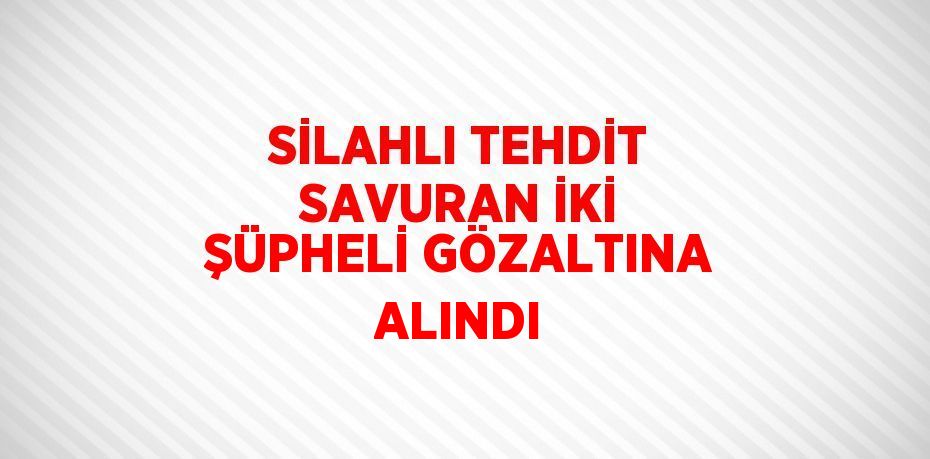 SİLAHLI TEHDİT SAVURAN İKİ ŞÜPHELİ GÖZALTINA ALINDI