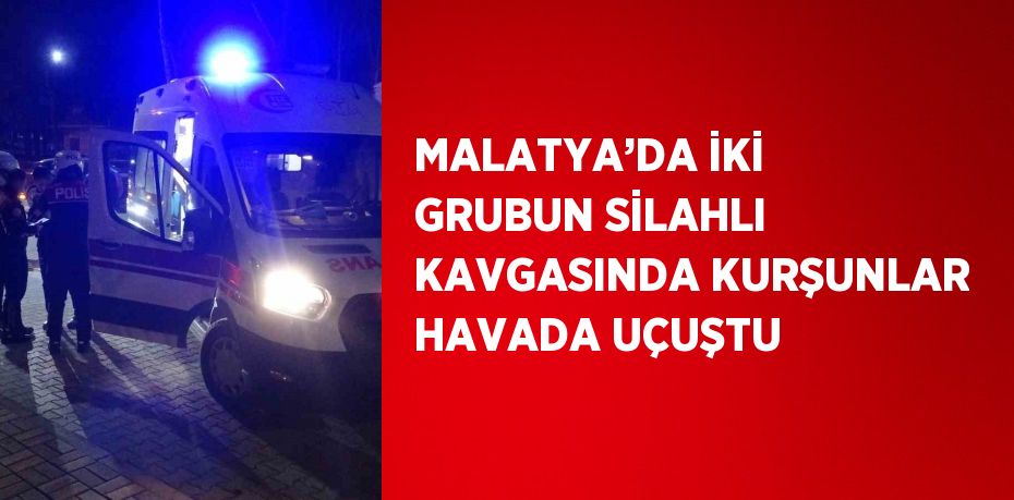 MALATYA’DA İKİ GRUBUN SİLAHLI KAVGASINDA KURŞUNLAR HAVADA UÇUŞTU