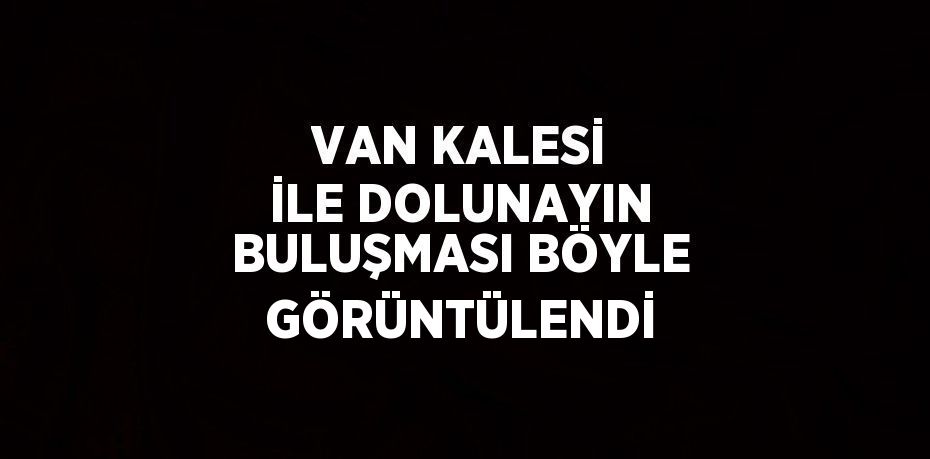 VAN KALESİ İLE DOLUNAYIN BULUŞMASI BÖYLE GÖRÜNTÜLENDİ