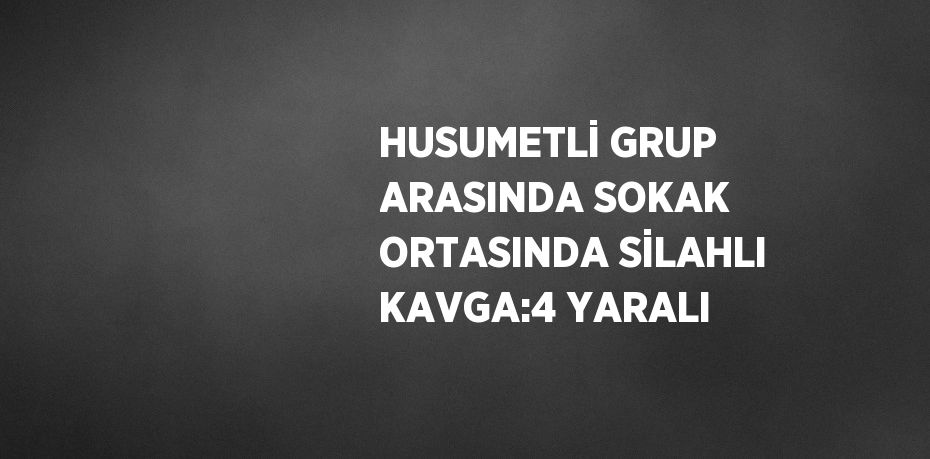 HUSUMETLİ GRUP ARASINDA SOKAK ORTASINDA SİLAHLI KAVGA:4 YARALI