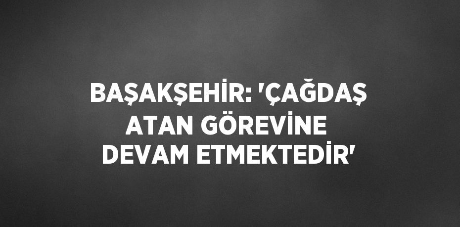 BAŞAKŞEHİR: 'ÇAĞDAŞ ATAN GÖREVİNE DEVAM ETMEKTEDİR'