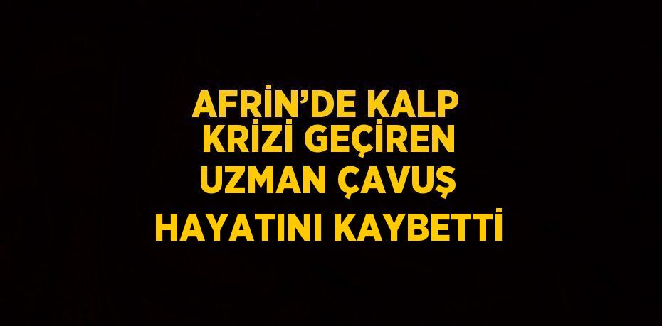 AFRİN’DE KALP KRİZİ GEÇİREN UZMAN ÇAVUŞ HAYATINI KAYBETTİ