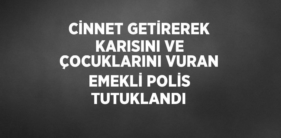 CİNNET GETİREREK KARISINI VE ÇOCUKLARINI VURAN EMEKLİ POLİS TUTUKLANDI