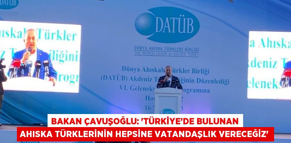 BAKAN ÇAVUŞOĞLU: 'TÜRKİYE’DE BULUNAN AHISKA TÜRKLERİNİN HEPSİNE VATANDAŞLIK VERECEĞİZ'