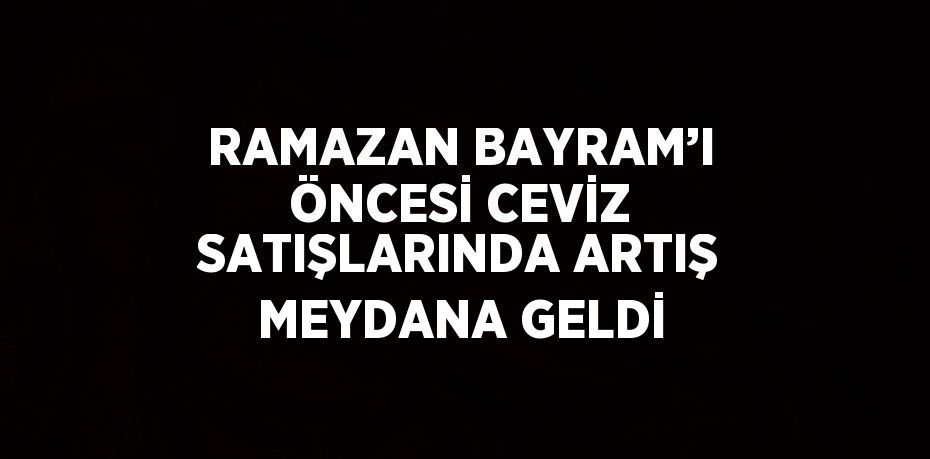 RAMAZAN BAYRAM’I ÖNCESİ CEVİZ SATIŞLARINDA ARTIŞ MEYDANA GELDİ