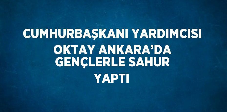 CUMHURBAŞKANI YARDIMCISI OKTAY ANKARA’DA GENÇLERLE SAHUR YAPTI