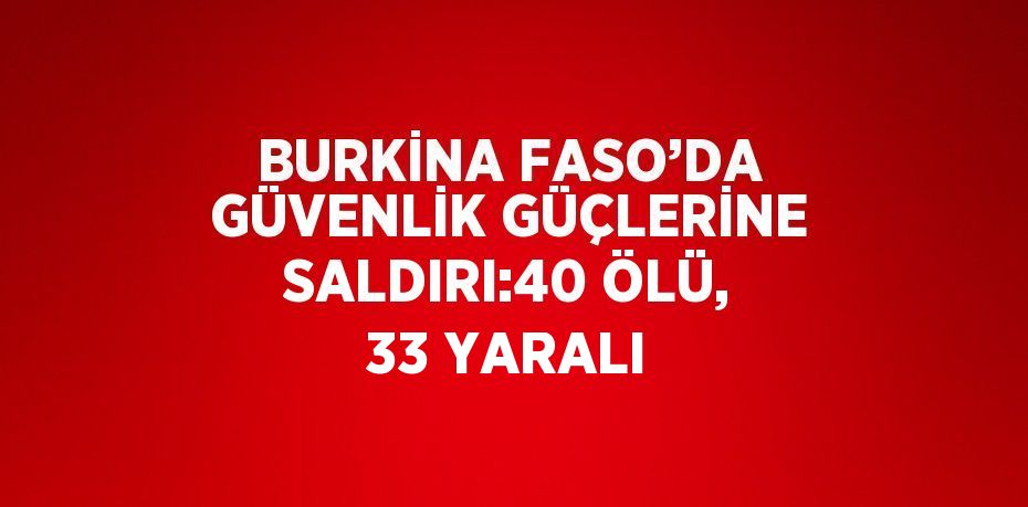 BURKİNA FASO’DA GÜVENLİK GÜÇLERİNE SALDIRI:40 ÖLÜ, 33 YARALI