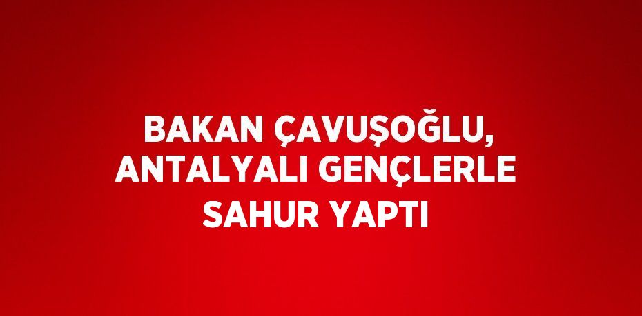 BAKAN ÇAVUŞOĞLU, ANTALYALI GENÇLERLE SAHUR YAPTI