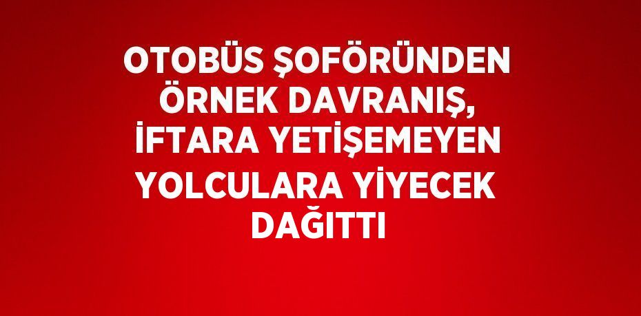 OTOBÜS ŞOFÖRÜNDEN ÖRNEK DAVRANIŞ, İFTARA YETİŞEMEYEN YOLCULARA YİYECEK DAĞITTI