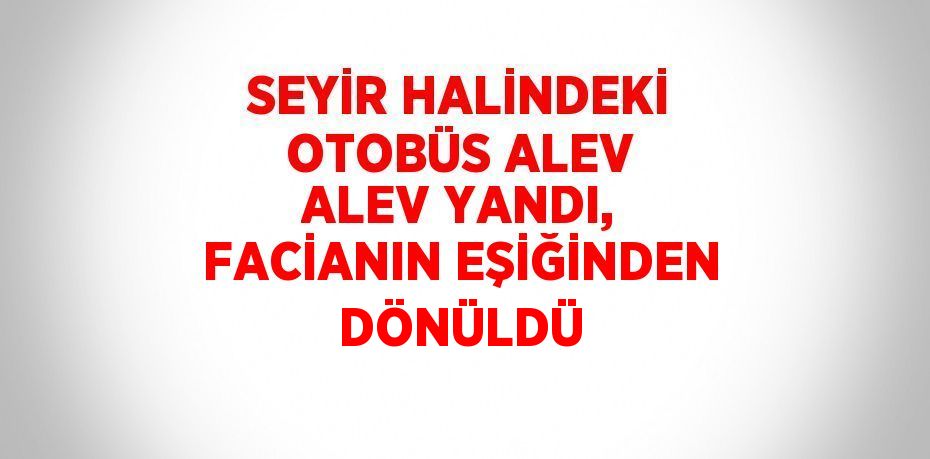 SEYİR HALİNDEKİ OTOBÜS ALEV ALEV YANDI, FACİANIN EŞİĞİNDEN DÖNÜLDÜ