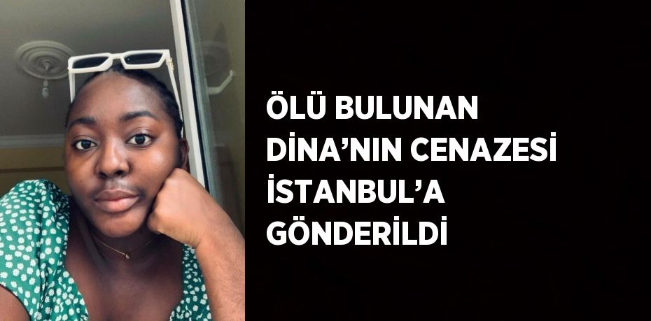 ÖLÜ BULUNAN DİNA’NIN CENAZESİ İSTANBUL’A GÖNDERİLDİ