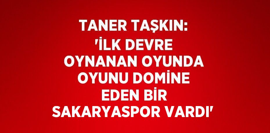 TANER TAŞKIN: 'İLK DEVRE OYNANAN OYUNDA OYUNU DOMİNE EDEN BİR SAKARYASPOR VARDI'