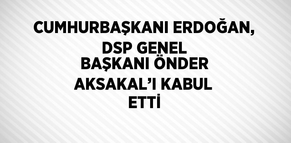 CUMHURBAŞKANI ERDOĞAN, DSP GENEL BAŞKANI ÖNDER AKSAKAL’I KABUL ETTİ