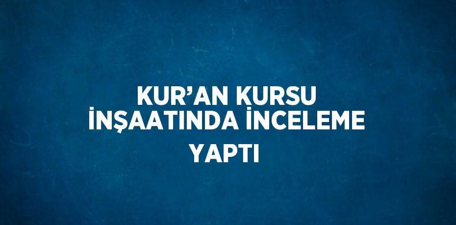 KUR’AN KURSU İNŞAATINDA İNCELEME YAPTI