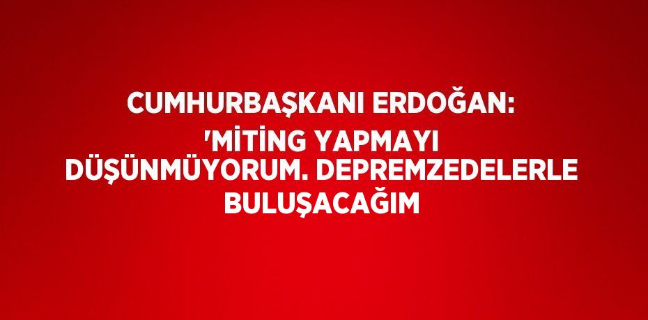 CUMHURBAŞKANI ERDOĞAN: 'MİTİNG YAPMAYI DÜŞÜNMÜYORUM. DEPREMZEDELERLE BULUŞACAĞIM