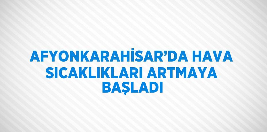 AFYONKARAHİSAR’DA HAVA SICAKLIKLARI ARTMAYA BAŞLADI