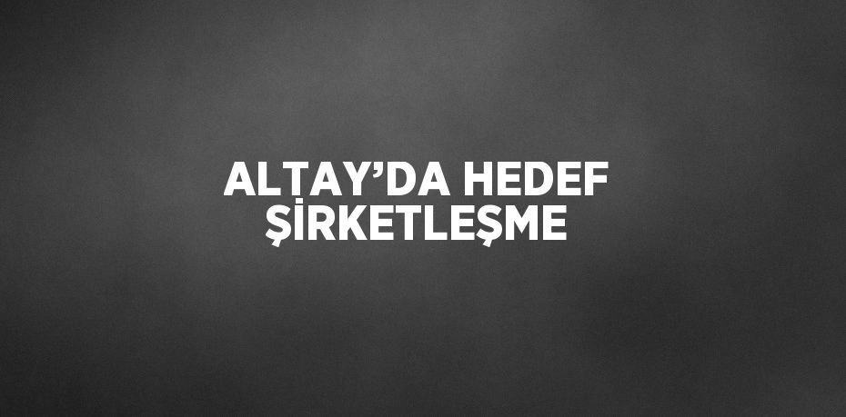 ALTAY’DA HEDEF ŞİRKETLEŞME