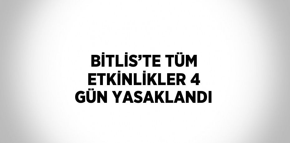 BİTLİS’TE TÜM ETKİNLİKLER 4 GÜN YASAKLANDI