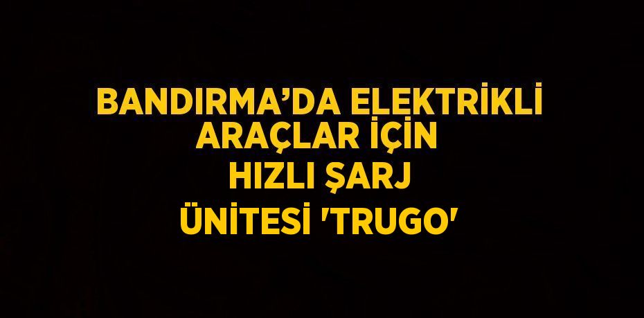 BANDIRMA’DA ELEKTRİKLİ ARAÇLAR İÇİN HIZLI ŞARJ ÜNİTESİ 'TRUGO'