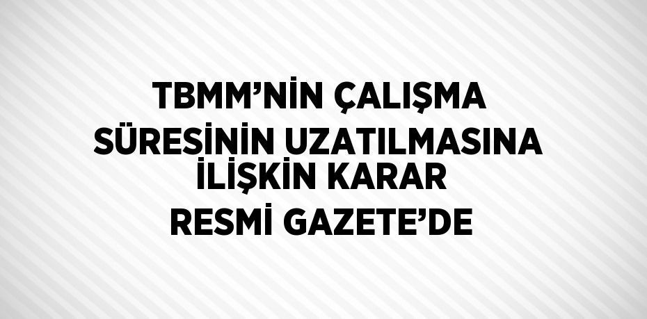 TBMM’NİN ÇALIŞMA SÜRESİNİN UZATILMASINA İLİŞKİN KARAR RESMİ GAZETE’DE